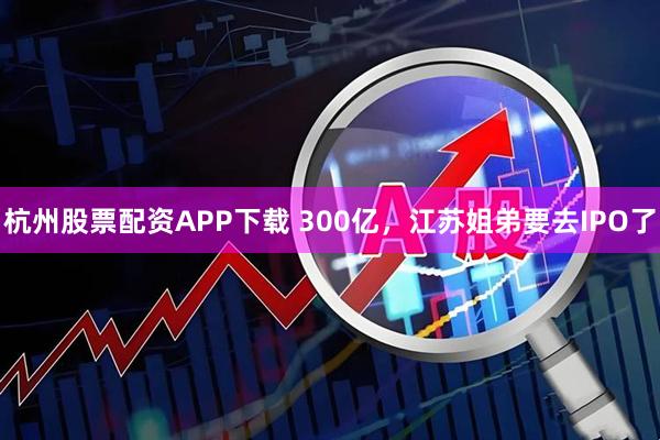 杭州股票配资APP下载 300亿，江苏姐弟要去IPO了