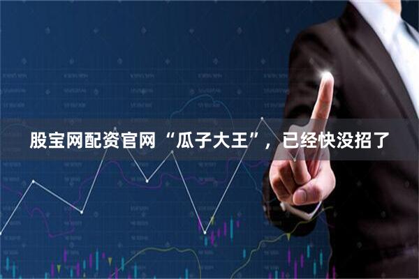 股宝网配资官网 “瓜子大王”，已经快没招了
