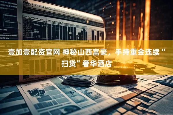 壹加壹配资官网 神秘山西富豪，手持重金连续“扫货”奢华酒店