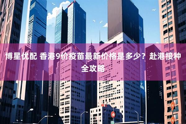 博星优配 香港9价疫苗最新价格是多少？赴港接种全攻略