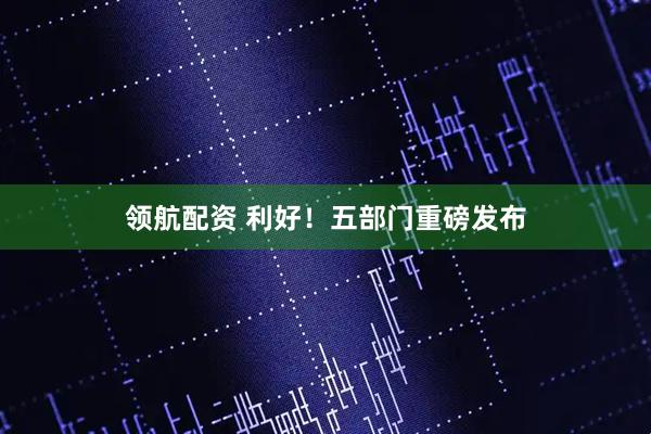 领航配资 利好！五部门重磅发布