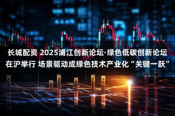 长城配资 2025浦江创新论坛·绿色低碳创新论坛在沪举行 场景驱动成绿色技术产业化“关键一跃”