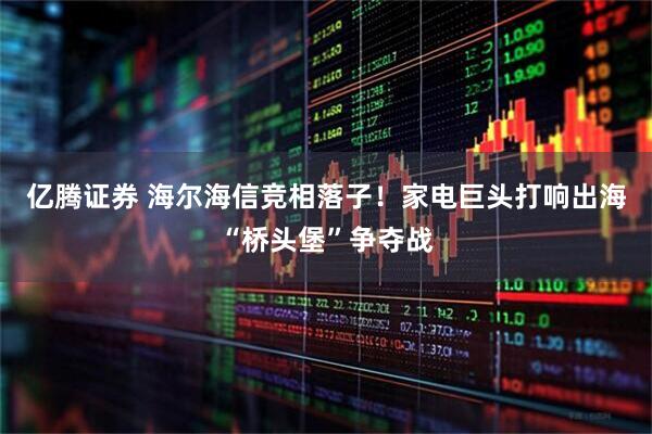 亿腾证券 海尔海信竞相落子！家电巨头打响出海“桥头堡”争夺战
