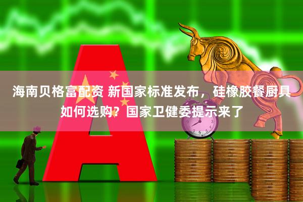 海南贝格富配资 新国家标准发布，硅橡胶餐厨具如何选购？国家卫健委提示来了