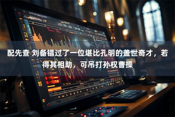 配先查 刘备错过了一位堪比孔明的盖世奇才，若得其相助，可吊打孙权曹操