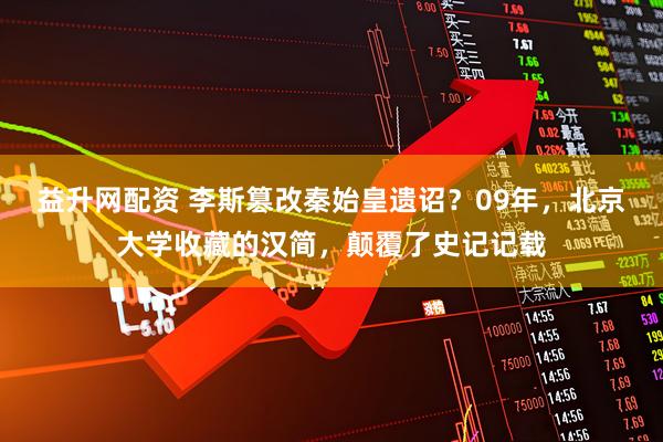 益升网配资 李斯篡改秦始皇遗诏？09年，北京大学收藏的汉简，颠覆了史记记载