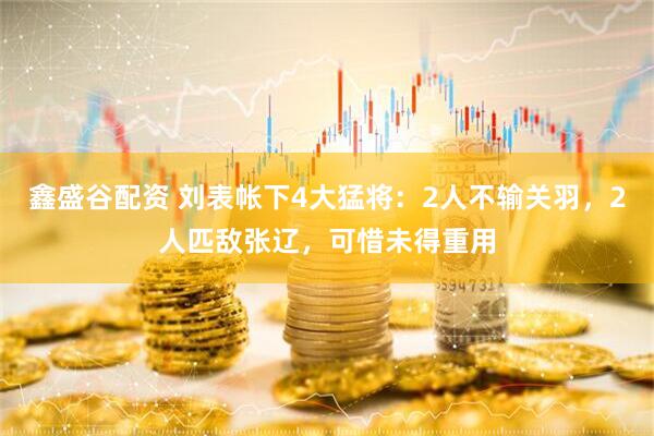 鑫盛谷配资 刘表帐下4大猛将：2人不输关羽，2人匹敌张辽，可惜未得重用