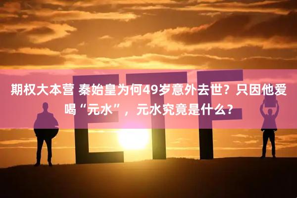 期权大本营 秦始皇为何49岁意外去世？只因他爱喝“元水”，元水究竟是什么？