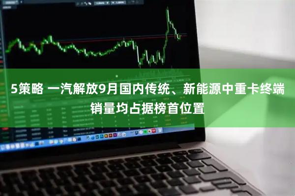 5策略 一汽解放9月国内传统、新能源中重卡终端销量均占据榜首位置