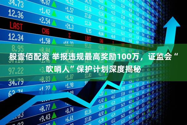 股壹佰配资 举报违规最高奖励100万，证监会“吹哨人”保护计划深度揭秘