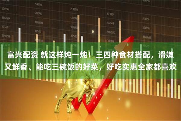 富兴配资 就这样炖一炖！三四种食材搭配，滑嫩又鲜香、能吃三碗饭的好菜，好吃实惠全家都喜欢