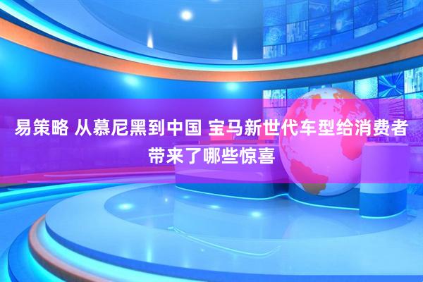 易策略 从慕尼黑到中国 宝马新世代车型给消费者带来了哪些惊喜