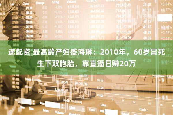 速配资 最高龄产妇盛海琳：2010年，60岁冒死生下双胞胎，靠直播日赚20万