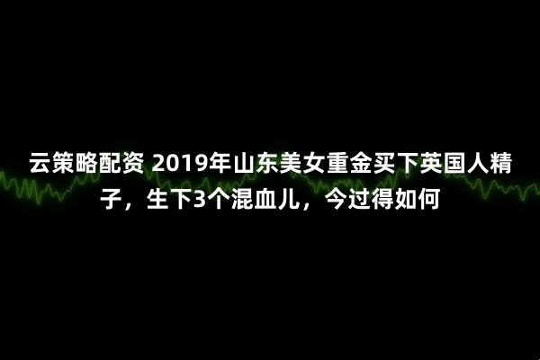 云策略配资 2019年山东美女重金买下英国人精子，生下3个混血儿，今过得如何