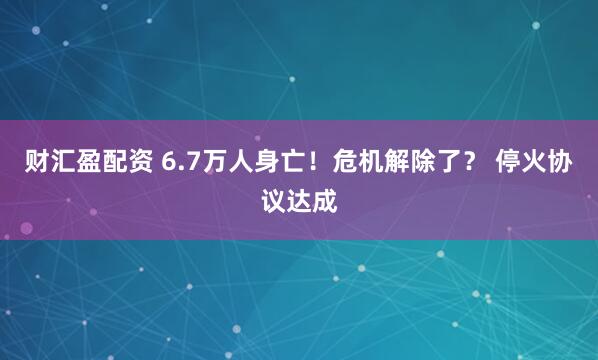 财汇盈配资 6.7万人身亡！危机解除了？ 停火协议达成