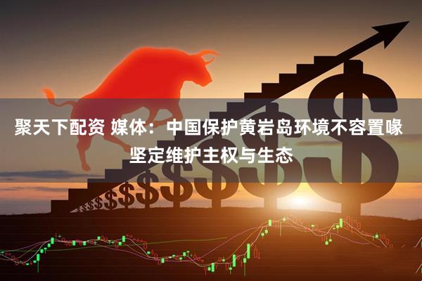 聚天下配资 媒体：中国保护黄岩岛环境不容置喙 坚定维护主权与生态