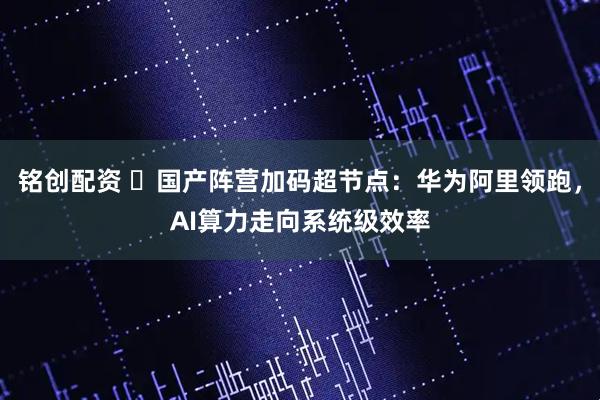 铭创配资 ​国产阵营加码超节点：华为阿里领跑，AI算力走向系统级效率