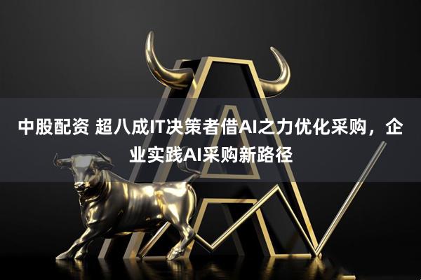 中股配资 超八成IT决策者借AI之力优化采购，企业实践AI采购新路径