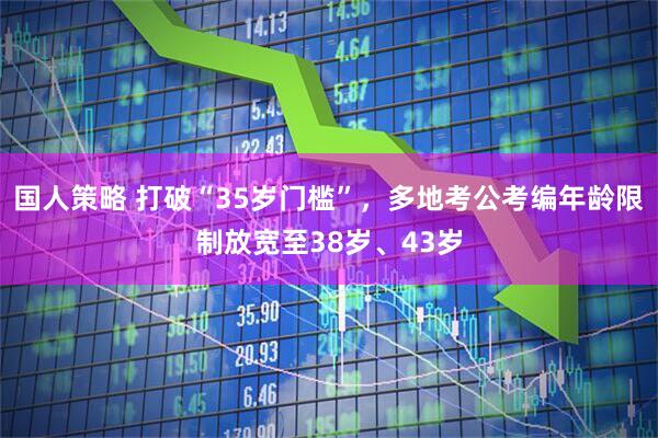 国人策略 打破“35岁门槛”，多地考公考编年龄限制放宽至38岁、43岁