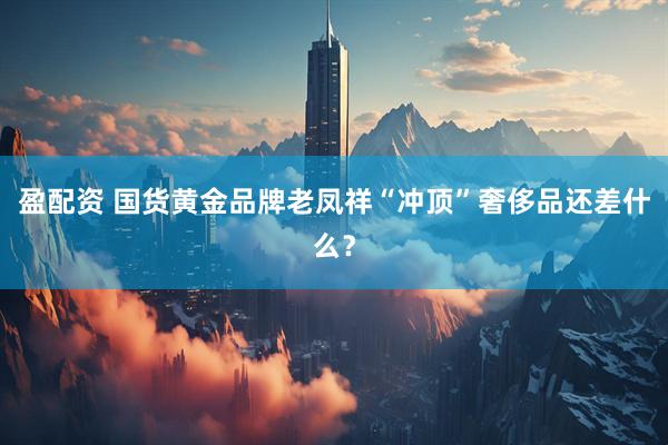 盈配资 国货黄金品牌老凤祥“冲顶”奢侈品还差什么？