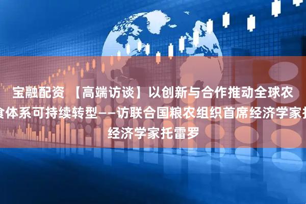 宝融配资 【高端访谈】以创新与合作推动全球农业粮食体系可持续转型——访联合国粮农组织首席经济学家托雷罗