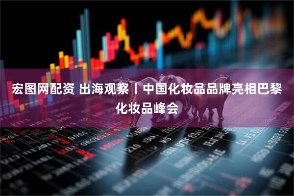 宏图网配资 出海观察丨中国化妆品品牌亮相巴黎化妆品峰会