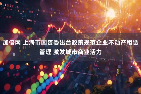加倍网 上海市国资委出台政策规范企业不动产租赁管理 激发城市商业活力