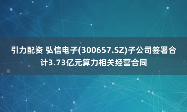 引力配资 弘信电子(300657.SZ)子公司签署合计3.73亿元算力相关经营合同