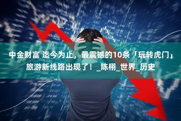 中金财富 迄今为止，最震撼的10条「玩转虎门」旅游新线路出现了！_陈栩_世界_历史