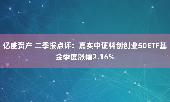 亿盛资产 二季报点评:嘉实中证科创创业50ETF基金季度涨幅2.16%