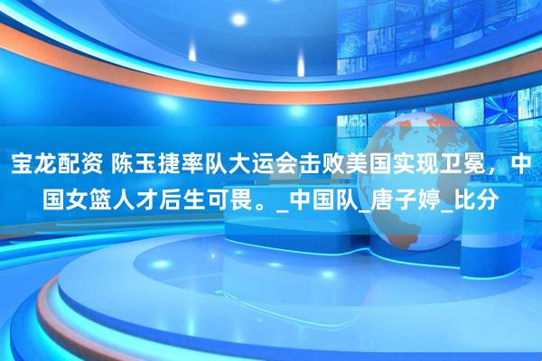 宝龙配资 陈玉捷率队大运会击败美国实现卫冕，中国女篮人才后生可畏。_中国队_唐子婷_比分
