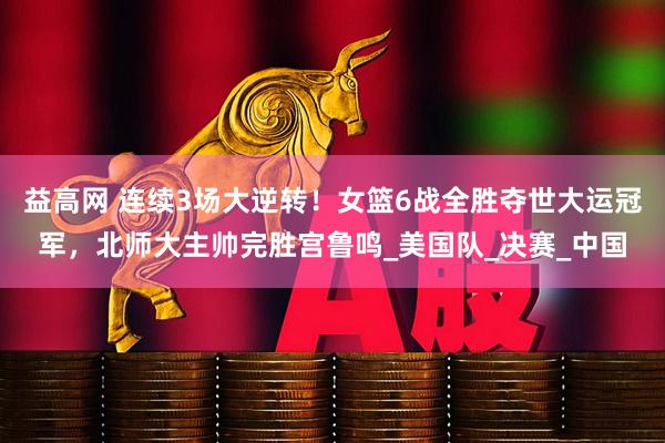 益高网 连续3场大逆转！女篮6战全胜夺世大运冠军，北师大主帅完胜宫鲁鸣_美国队_决赛_中国