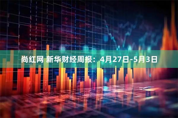 尚红网 新华财经周报：4月27日-5月3日